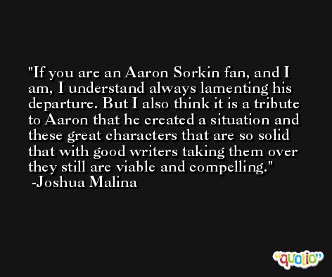 If you are an Aaron Sorkin fan, and I am, I understand always lamenting his departure. But I also think it is a tribute to Aaron that he created a situation and these great characters that are so solid that with good writers taking them over they still are viable and compelling. -Joshua Malina