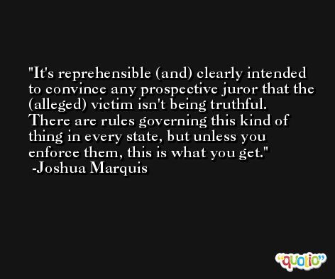 It's reprehensible (and) clearly intended to convince any prospective juror that the (alleged) victim isn't being truthful. There are rules governing this kind of thing in every state, but unless you enforce them, this is what you get. -Joshua Marquis