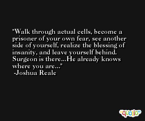 Walk through actual cells, become a prisoner of your own fear, see another side of yourself, realize the blessing of insanity, and leave yourself behind. Surgeon is there...He already knows where you are... -Joshua Reale