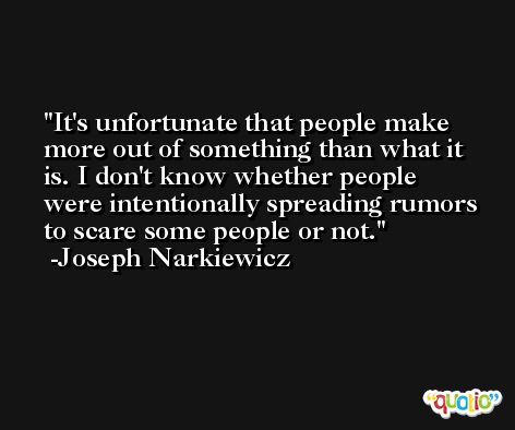 It's unfortunate that people make more out of something than what it is. I don't know whether people were intentionally spreading rumors to scare some people or not. -Joseph Narkiewicz