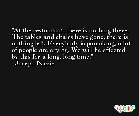 At the restaurant, there is nothing there. The tables and chairs have gone, there is nothing left. Everybody is panicking, a lot of people are crying. We will be affected by this for a long, long time. -Joseph Nazir