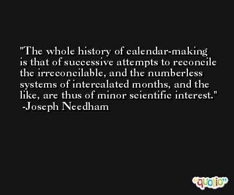 The whole history of calendar-making is that of successive attempts to reconcile the irreconcilable, and the numberless systems of intercalated months, and the like, are thus of minor scientific interest. -Joseph Needham
