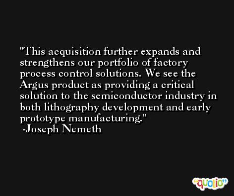 This acquisition further expands and strengthens our portfolio of factory process control solutions. We see the Argus product as providing a critical solution to the semiconductor industry in both lithography development and early prototype manufacturing. -Joseph Nemeth