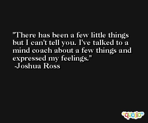 There has been a few little things but I can't tell you. I've talked to a mind coach about a few things and expressed my feelings. -Joshua Ross