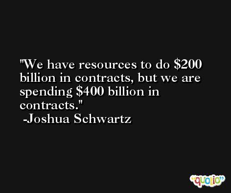 We have resources to do $200 billion in contracts, but we are spending $400 billion in contracts. -Joshua Schwartz