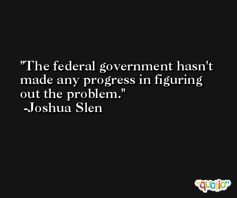 The federal government hasn't made any progress in figuring out the problem. -Joshua Slen
