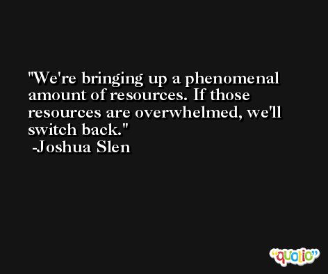 We're bringing up a phenomenal amount of resources. If those resources are overwhelmed, we'll switch back. -Joshua Slen