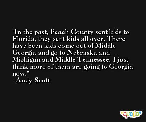 In the past, Peach County sent kids to Florida, they sent kids all over. There have been kids come out of Middle Georgia and go to Nebraska and Michigan and Middle Tennessee. I just think more of them are going to Georgia now. -Andy Scott
