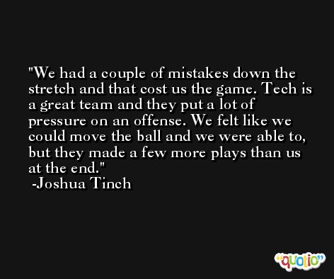 We had a couple of mistakes down the stretch and that cost us the game. Tech is a great team and they put a lot of pressure on an offense. We felt like we could move the ball and we were able to, but they made a few more plays than us at the end. -Joshua Tinch