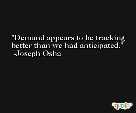 Demand appears to be tracking better than we had anticipated. -Joseph Osha