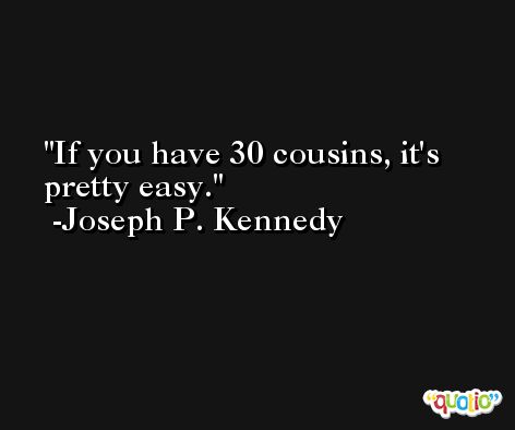 If you have 30 cousins, it's pretty easy. -Joseph P. Kennedy