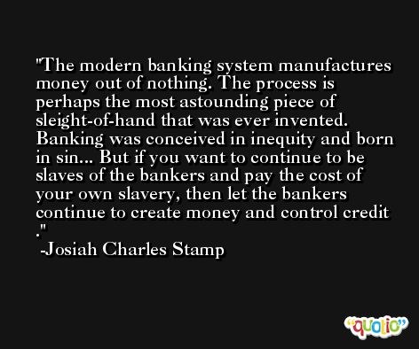 The modern banking system manufactures money out of nothing. The process is perhaps the most astounding piece of sleight-of-hand that was ever invented. Banking was conceived in inequity and born in sin... But if you want to continue to be slaves of the bankers and pay the cost of your own slavery, then let the bankers continue to create money and control credit . -Josiah Charles Stamp