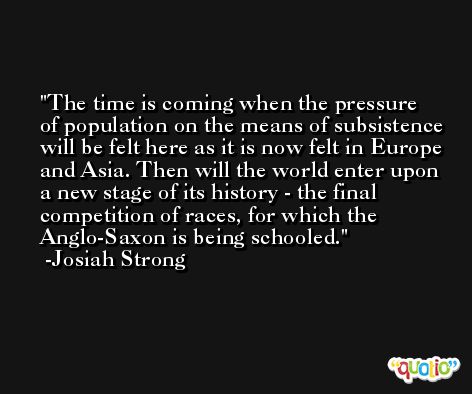 The time is coming when the pressure of population on the means of subsistence will be felt here as it is now felt in Europe and Asia. Then will the world enter upon a new stage of its history - the final competition of races, for which the Anglo-Saxon is being schooled. -Josiah Strong