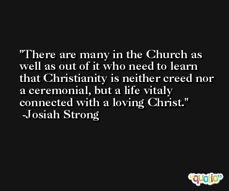 There are many in the Church as well as out of it who need to learn that Christianity is neither creed nor a ceremonial, but a life vitaly connected with a loving Christ. -Josiah Strong