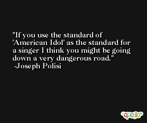 If you use the standard of 'American Idol' as the standard for a singer I think you might be going down a very dangerous road. -Joseph Polisi