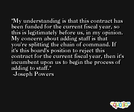 My understanding is that this contract has been funded for the current fiscal year, so this is legitimately before us, in my opinion. My concern about adding staff is that you're splitting the chain of command. If it's this board's position to reject this contract for the current fiscal year, then it's incumbent upon us to begin the process of adding to staff. -Joseph Powers