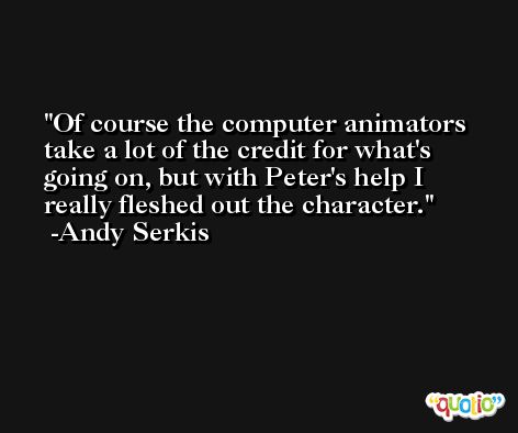Of course the computer animators take a lot of the credit for what's going on, but with Peter's help I really fleshed out the character. -Andy Serkis