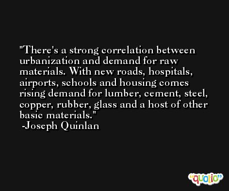 There's a strong correlation between urbanization and demand for raw materials. With new roads, hospitals, airports, schools and housing comes rising demand for lumber, cement, steel, copper, rubber, glass and a host of other basic materials. -Joseph Quinlan
