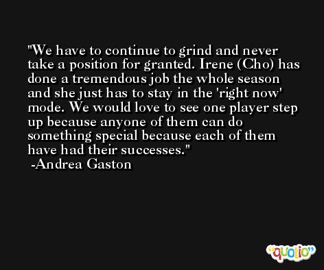 We have to continue to grind and never take a position for granted. Irene (Cho) has done a tremendous job the whole season and she just has to stay in the 'right now' mode. We would love to see one player step up because anyone of them can do something special because each of them have had their successes. -Andrea Gaston