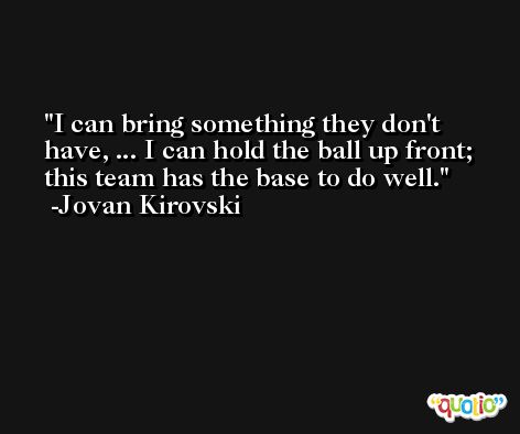 I can bring something they don't have, ... I can hold the ball up front; this team has the base to do well. -Jovan Kirovski