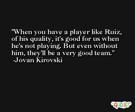 When you have a player like Ruiz, of his quality, it's good for us when he's not playing. But even without him, they'll be a very good team. -Jovan Kirovski