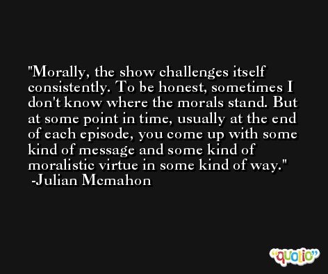 Morally, the show challenges itself consistently. To be honest, sometimes I don't know where the morals stand. But at some point in time, usually at the end of each episode, you come up with some kind of message and some kind of moralistic virtue in some kind of way. -Julian Mcmahon