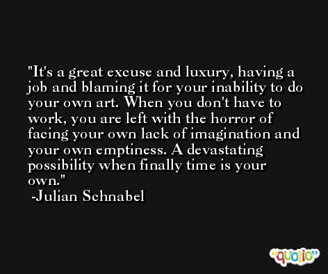 It's a great excuse and luxury, having a job and blaming it for your inability to do your own art. When you don't have to work, you are left with the horror of facing your own lack of imagination and your own emptiness. A devastating possibility when finally time is your own. -Julian Schnabel