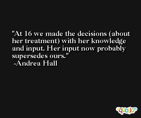 At 16 we made the decisions (about her treatment) with her knowledge and input. Her input now probably supersedes ours. -Andrea Hall