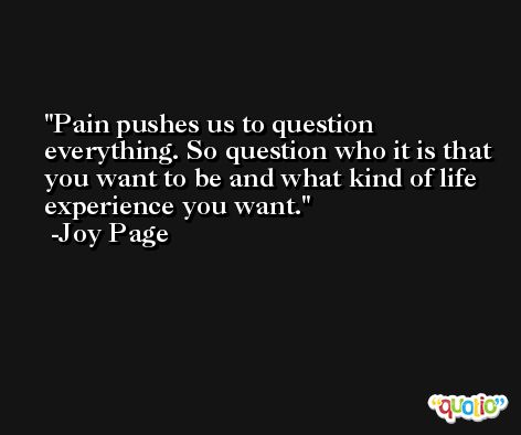 Pain pushes us to question everything. So question who it is that you want to be and what kind of life experience you want. -Joy Page