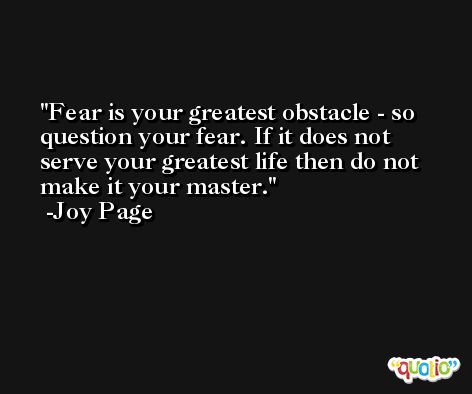 Fear is your greatest obstacle - so question your fear. If it does not serve your greatest life then do not make it your master. -Joy Page