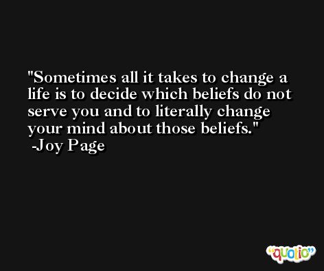 Sometimes all it takes to change a life is to decide which beliefs do not serve you and to literally change your mind about those beliefs. -Joy Page