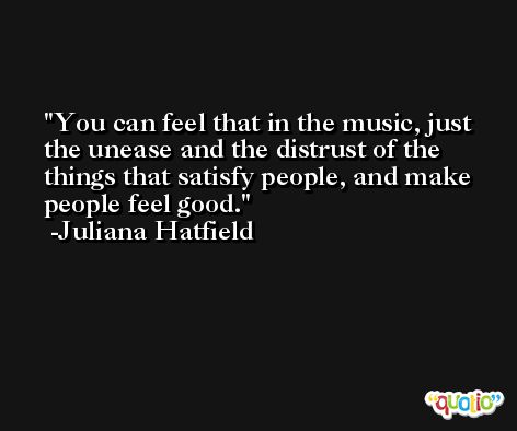 You can feel that in the music, just the unease and the distrust of the things that satisfy people, and make people feel good. -Juliana Hatfield