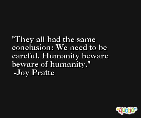 They all had the same conclusion: We need to be careful. Humanity beware beware of humanity. -Joy Pratte