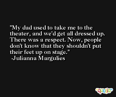 My dad used to take me to the theater, and we'd get all dressed up. There was a respect. Now, people don't know that they shouldn't put their feet up on stage. -Julianna Margulies