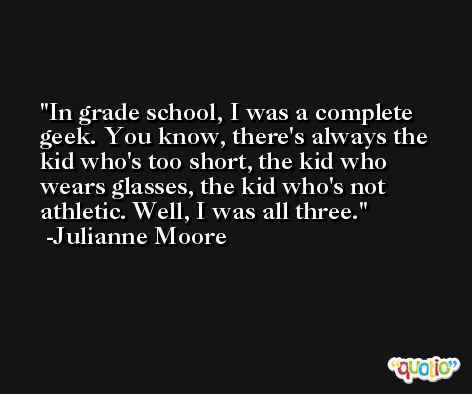 In grade school, I was a complete geek. You know, there's always the kid who's too short, the kid who wears glasses, the kid who's not athletic. Well, I was all three. -Julianne Moore