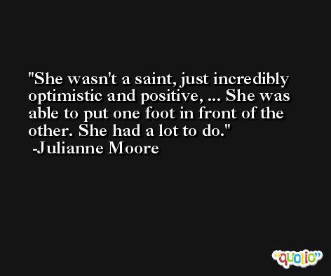 She wasn't a saint, just incredibly optimistic and positive, ... She was able to put one foot in front of the other. She had a lot to do. -Julianne Moore
