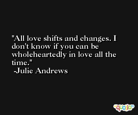 All love shifts and changes. I don't know if you can be wholeheartedly in love all the time. -Julie Andrews