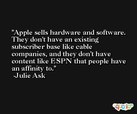 Apple sells hardware and software. They don't have an existing subscriber base like cable companies, and they don't have content like ESPN that people have an affinity to. -Julie Ask
