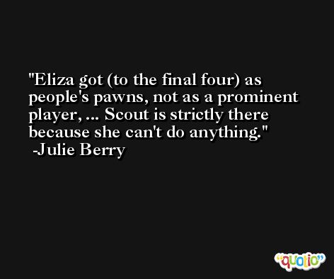 Eliza got (to the final four) as people's pawns, not as a prominent player, ... Scout is strictly there because she can't do anything. -Julie Berry