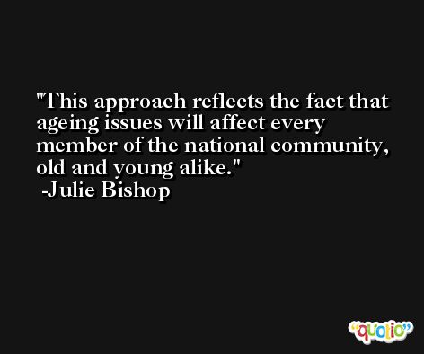 This approach reflects the fact that ageing issues will affect every member of the national community, old and young alike. -Julie Bishop