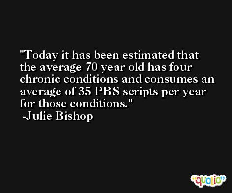 Today it has been estimated that the average 70 year old has four chronic conditions and consumes an average of 35 PBS scripts per year for those conditions. -Julie Bishop
