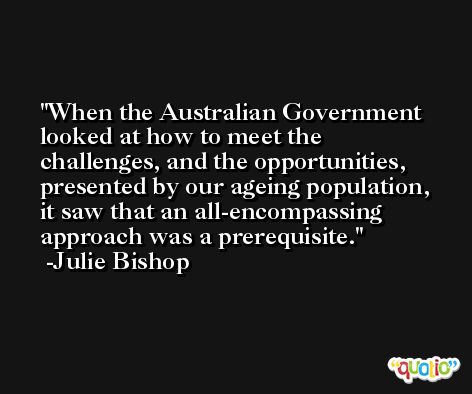 When the Australian Government looked at how to meet the challenges, and the opportunities, presented by our ageing population, it saw that an all-encompassing approach was a prerequisite. -Julie Bishop