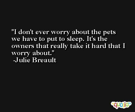 I don't ever worry about the pets we have to put to sleep. It's the owners that really take it hard that I worry about. -Julie Breault
