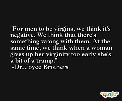 For men to be virgins, we think it's negative. We think that there's something wrong with them. At the same time, we think when a woman gives up her virginity too early she's a bit of a tramp. -Dr. Joyce Brothers