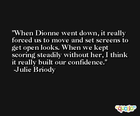 When Dionne went down, it really forced us to move and set screens to get open looks. When we kept scoring steadily without her, I think it really built our confidence. -Julie Briody