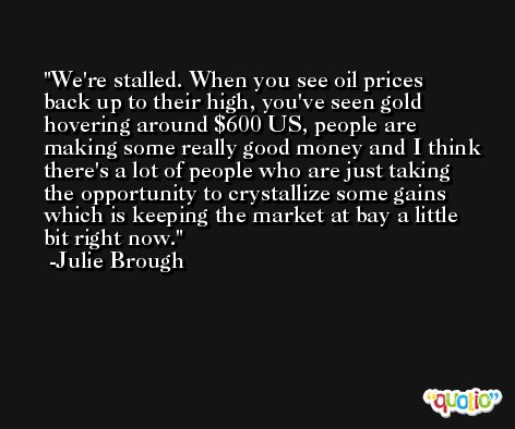 We're stalled. When you see oil prices back up to their high, you've seen gold hovering around $600 US, people are making some really good money and I think there's a lot of people who are just taking the opportunity to crystallize some gains which is keeping the market at bay a little bit right now. -Julie Brough