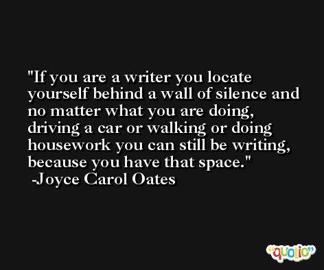 If you are a writer you locate yourself behind a wall of silence and no matter what you are doing, driving a car or walking or doing housework you can still be writing, because you have that space. -Joyce Carol Oates