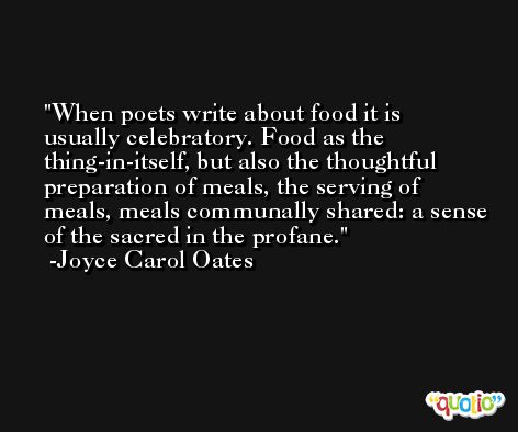 When poets write about food it is usually celebratory. Food as the thing-in-itself, but also the thoughtful preparation of meals, the serving of meals, meals communally shared: a sense of the sacred in the profane. -Joyce Carol Oates