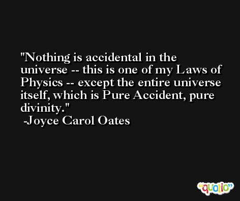 Nothing is accidental in the universe -- this is one of my Laws of Physics -- except the entire universe itself, which is Pure Accident, pure divinity. -Joyce Carol Oates