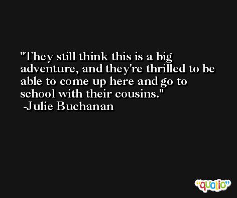 They still think this is a big adventure, and they're thrilled to be able to come up here and go to school with their cousins. -Julie Buchanan